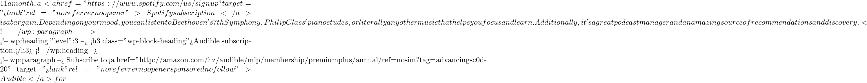 11 a month, a <a href="https://www.spotify.com/us/signup" target="_blank" rel="noreferrer noopener">Spotify subscription</a> is a bargain. Depending on your mood, you can listen to Beethoven's 7th Symphony, Philip Glass' piano etudes, or literally any other music that helps you focus and learn. Additionally, it's a great podcast manager and an amazing source of recommendations and discovery.  <!-- /wp:paragraph -->  <!-- wp:heading {"level":3} --> <h3 class="wp-block-heading">Audible subscription.</h3> <!-- /wp:heading -->  <!-- wp:paragraph --> Subscribe to <a href="http://amazon.com/hz/audible/mlp/membership/premiumplus/annual/ref=nosim?tag=advancingsc0d-20" target="_blank" rel="noreferrer noopener sponsored nofollow">Audible</a> for